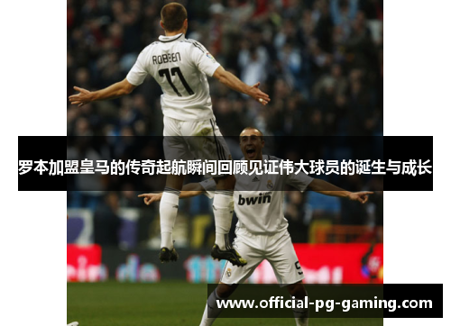 罗本加盟皇马的传奇起航瞬间回顾见证伟大球员的诞生与成长 罗本加盟皇马的传奇起航瞬间回顾见证伟大球员的诞生与成长