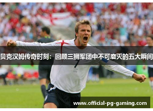 贝克汉姆传奇时刻：回顾三狮军团中不可磨灭的五大瞬间