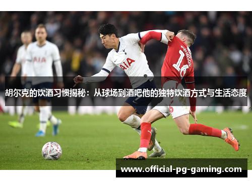 胡尔克的饮酒习惯揭秘:从球场到酒吧他的独特饮酒方式与生活态度 胡尔克的饮酒习惯揭秘:从球场到酒吧他的独特饮酒方式与生活态度