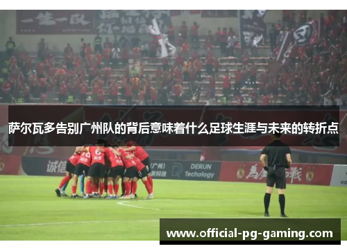 萨尔瓦多告别广州队的背后意味着什么足球生涯与未来的转折点 萨尔瓦多告别广州队的背后意味着什么足球生涯与未来的转折点