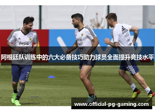 阿根廷队训练中的六大必备技巧助力球员全面提升竞技水平 阿根廷队训练中的六大必备技巧助力球员全面提升竞技水平