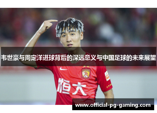 韦世豪与周定洋进球背后的深远意义与中国足球的未来展望 韦世豪与周定洋进球背后的深远意义与中国足球的未来展望